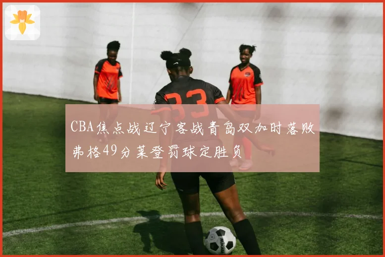 CBA焦点战辽宁客战青岛双加时落败弗格49分莱登罚球定胜负