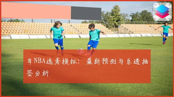 年NBA选秀模拟：最新预测与乐透抽签分析