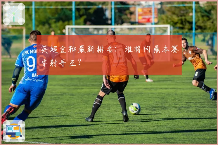 英超金靴最新排名：谁将问鼎本赛季射手王？