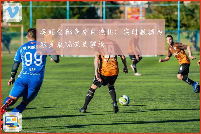 英超金靴争夺白热化：实时数据与球员表现深度解读