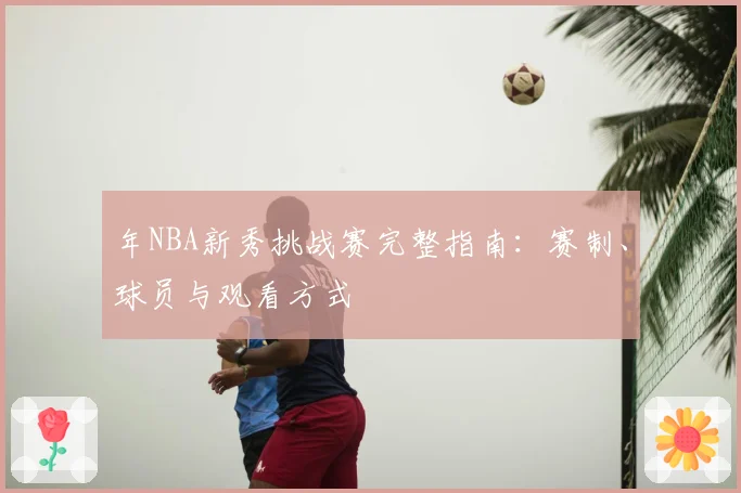 年NBA新秀挑战赛完整指南：赛制、球员与观看方式