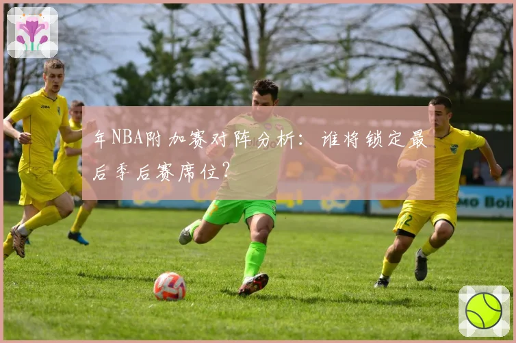 年NBA附加赛对阵分析：谁将锁定最后季后赛席位？