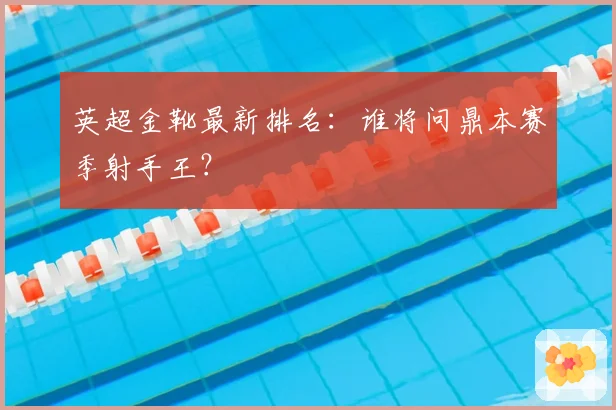 英超金靴最新排名：谁将问鼎本赛季射手王？