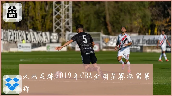 大地足球2019年CBA全明星赛花絮集锦