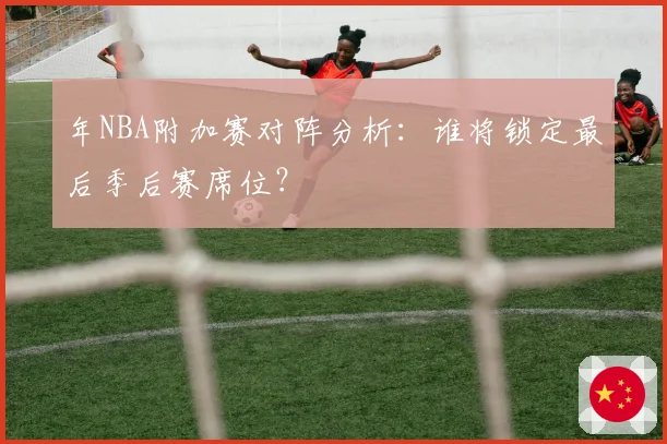 年NBA附加赛对阵分析：谁将锁定最后季后赛席位？