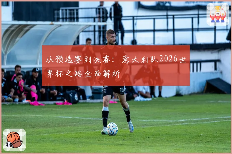 从预选赛到决赛：意大利队2026世界杯之路全面解析
