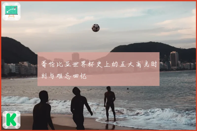 哥伦比亚世界杯史上的五大高光时刻与难忘回忆