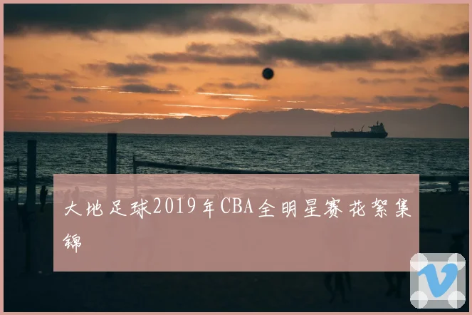 大地足球2019年CBA全明星赛花絮集锦
